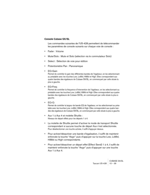 Page 39CUBASE SX/SL
Tascam US-428 10 – 39
Console Cubase SX/SL
Les commandes suivantes de l’US-428 permettent de télécommander 
les paramètres de console suivants sur chaque voie de console :
•Fader : Volume
•Mute/Solo : Mute et Solo (sélection via le commutateur Solo)
•Select : Sélection de voie pour édition
•Potentiomètre Pan : Panoramique
•EQ-Gain
Permet de contrôler le gain des différentes bandes de l’égaliseur, en les sélectionnant 
au préalable avec les touches Low, LoMid, HiMid et High. Elles...