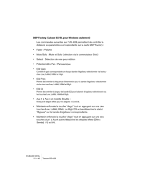 Page 40CUBASE SX/SL
10 – 40 Tascam US-428
DSP Factory (Cubase SX/SL pour Windows seulement)
Les commandes suivantes sur l’US-428 permettent de contrôler à 
distance les paramètres correspondants sur la carte DSP Factory :
•Fader : Volume
•Mute/Solo : Mute et Solo (sélection via le commutateur Solo)
•Select : Sélection de voie pour édition
•Potentiomètre Pan : Panoramique
•EQ-Gain
Contrôle le gain correspondant sur chaque bande d’égaliseur sélectionnée via les tou-
ches Low, LoMid, HiMid et High.
•EQ-Freq
Permet...