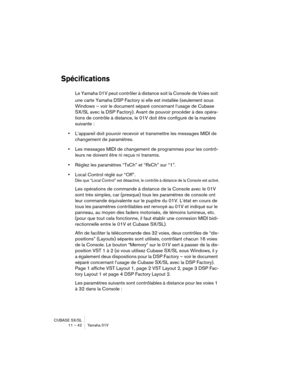 Page 42CUBASE SX/SL
11 – 42 Yamaha 01V
Spécifications
Le Yamaha 01V peut contrôler à distance soit la Console de Voies soit 
une carte Yamaha DSP Factory si elle est installée (seulement sous 
Windows – voir le document séparé concernant l‘usage de Cubase 
SX/SL avec la DSP Factory). Avant de pouvoir procéder à des opéra-
tions de contrôle à distance, le 01V doit être configuré de la manière 
suivante :
•L’appareil doit pouvoir recevoir et transmettre les messages MIDI de 
changement de paramètres.
•Les...