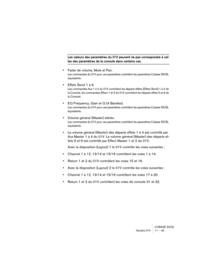 Page 43CUBASE SX/SL
Yamaha 01V 11 – 43
Les valeurs des paramètres du 01V peuvent ne pas correspondre à cel-
les des paramètres de la console dans certains cas.
•Fader de volume, Mute et Pan.
Les commandes du 01V pour ces paramètres contrôlent les paramètres Cubase SX/SL 
équivalents.
•Effets Send 1 à 6.
Les commandes Aux 1 à 4 du 01V contrôlent les départs effets (Effets Send) 1 à 4 de 
la Console, les commandes Effect 1 et 2 du 01V contrôlent les départs effets 5 et 6 de 
la Console.
•EQ Frequency, Gain et Q...