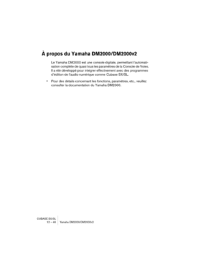 Page 46CUBASE SX/SL
12 – 46 Yamaha DM2000/DM2000v2
À propos du Yamaha DM2000/DM2000v2
Le Yamaha DM2000 est une console digitale, permettant l’automati-
sation complète de quasi tous les paramètres de la Console de Voies. 
Il a été développé pour intégrer effectivement avec des programmes 
d’édition de l’audio numérique comme Cubase SX/SL.
•Pour des détails concernant les fonctions, paramètres, etc., veuillez 
consulter la documentation du Yamaha DM2000. 