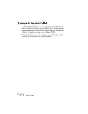 Page 50CUBASE SX/SL14 – 50 Yamaha 01v96v2
À propos du Yamaha 01v96v2
Le Yamaha 01v96v2 est une console digitale, permettant l’automati-
sation complète de quasi tous les paramètres de la Console de Voies. 
Il a été développé pour intégrer effectivement avec des programmes 
d’édition de l’audio numérique comme Cubase SX/SL.
•Pour des détails concernant les fonctions, paramètres, etc., veuillez 
consulter la documentation du Yamaha 01v96v2. 