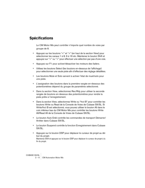 Page 6 
CUBASE SX/SL
2 – 6 CM Automation Motor Mix 
Spécifications
 
Le CM Motor Mix peut contrôler n’importe quel nombre de voies par 
groupe de 8.  
•  
Appuyez sur les boutons “” (en haut de la section View) pour 
sélectionner les canaux 1 à 8, 9 à 16 etc. Maintenez le bouton Shift et 
appuyez sur “” pour effectuer une sélection par pas d’une voie.  
•  
Appuyez sur F1 pour activer/désactiver les moteurs des faders.  
•  
Utilisez les boutons Select (les boutons en-dessous de l’affichage) 
pour sélectionner...