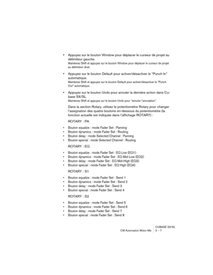 Page 7 
CUBASE SX/SL
CM Automation Motor Mix 2 – 7 
•  
Appuyez sur le bouton Window pour déplacer le curseur de projet au 
délimiteur gauche. 
Maintenez Shift et appuyez sur le bouton Window pour déplacer le curseur de projet 
au délimiteur droit.
 
•  
Appuyez sur le bouton Default pour activer/désactiver le “Punch In” 
automatique. 
Maintenez Shift et appuyez sur le bouton Default pour activer/désactiver le “Punch 
Out” automatique.
 
•  
Appuyez sur le bouton Undo pour annuler la dernière action dans Cu-...