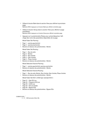 Page 8 
CUBASE SX/SL
2 – 8 CM Automation Motor Mix 
• 
Utilisez le bouton Bank dans la section View pour afficher la prochaine 
page. 
Maintenez Shift et appuyez sur le bouton Bank pour afficher la dernière page.
 
• 
Utilisez le bouton Group dans la section View pour afficher la page 
précédente. 
Maintenez Shift et appuyez sur le bouton Group pour afficher la première page.
 
• 
Appuyez sur le potentiomètre Rotary pour activer/désactiver l’affi-
chage des noms des paramètres disponibles de la page.
Mode...