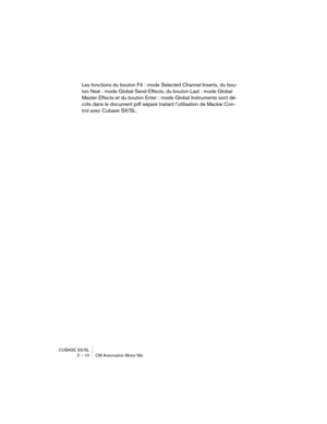 Page 10 
CUBASE SX/SL
2 – 10 CM Automation Motor Mix 
Les fonctions du bouton F4 : mode Selected Channel Inserts, du bou-
ton Next : mode Global Send Effects, du bouton Last : mode Global 
Master Effects et du bouton Enter : mode Global Instruments sont dé-
crits dans le document pdf séparé traitant l’utilisation de Mackie Con-
trol avec Cubase SX/SL. 