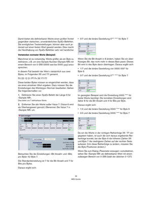 Page 3939
MIDI-Geräte
Damit bieten die definierbaren Werte einen großen Vorteil 
gegenüber statischen, unveränderlichen SysEx-Befehlen. 
Sie ermöglichen Testeinstellungen, können aber auch je-
derzeit auf einen festen Wert gesetzt werden. Dies macht 
die Handhabung von SysEx-Befehlen sehr viel handlicher.
Verwenden normaler Werte (Beispiel)
Manchmal ist es notwendig, Werte größer als ein Byte zu 
definieren, z. B. um eine Sample Number (Sample NR) mit 
einem Bereich von 0-255 (0000 xxxx bis 0000 yyyy) anzu-...