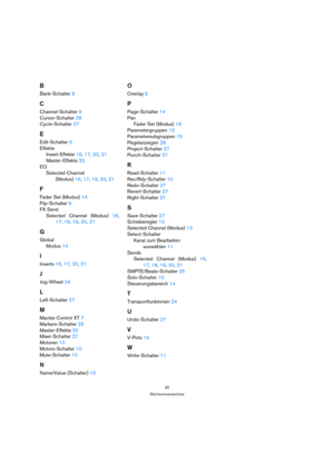 Page 3030
Stichwortverzeichnis
B
Bank-Schalter 9
C
Channel-Schalter 9
Cursor-Schalter 28
Cycle-Schalter 27
E
Edit-Schalter 9
Effekte
Insert-Effekte 16, 17, 20, 21
Master-Effekte 20
EQ
Selected Channel
(Modus) 16, 17, 19, 20, 21
F
Fader Set (Modus) 14
Flip-Schalter 9
FX Send
Selected Channel (Modus) 16,
17, 18, 19, 20, 21
G
Global
Modus 14
I
Inserts 16, 17, 20, 21
J
Jog-Wheel 24
L
Left-Schalter 27
M
Mackie Control XT 7
Markers-Schalter 25
Master-Effekte 20
Mixer-Schalter 27
Motoren 10
Motors-Schalter 10...