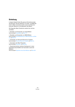 Page 129129
Der Mixer
Einleitung
In diesem Kapitel finden Sie genaue Informationen über 
die Elemente, die beim Mischen von Audio- und MIDI-Ma-
terial im Mixer verwendet werden sowie eine Beschrei-
bung der Optionen zur Konfiguration des Mixers.
Die folgenden Mixer-Funktionen werden hier nicht be-
schrieben:
Einstellen und Verwenden von Audioeffekten
Siehe das Kapitel »Audioeffekte« auf Seite 177.
Einstellen und Verwenden von MIDI-Effekten
Siehe das Kapitel »Echtzeitbearbeitung von MIDI-Parametern und Effek-...