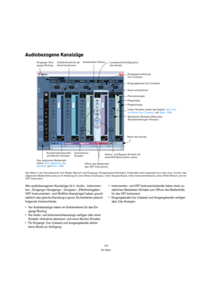 Page 137137
Der Mixer
Audiobezogene Kanalzüge
Alle audiobezogenen Kanalzüge (d. h. Audio-, Instrumen-
ten-, Eingangs-/Ausgangs-, Gruppen-, Effektrückgabe-, 
VST-Instrumenten- und ReWire-Kanalzüge) haben grund-
sätzlich das gleiche Kanalzug-Layout. Es bestehen jedoch 
folgende Unterschiede:
 Nur Audiokanalzüge haben ein Einblendmenü für das Ein-
gangs-Routing
 Nur Audio- und Instrumentenkanalzüge verfügen über einen 
Schalter »Aufnahme aktivieren« und einen Monitor-Schalter.
 Für Eingangs- (nur Cubase) und...