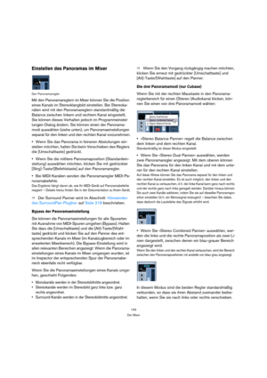 Page 143143
Der Mixer
Einstellen des Panoramas im Mixer
Der Panoramaregler
Mit den Panoramareglern im Mixer können Sie die Position 
eines Kanals im Stereoklangbild einstellen. Bei Stereoka-
nälen wird mit den Panoramareglern standardmäßig die 
Balance zwischen linkem und rechtem Kanal eingestellt, 
Sie können dieses Verhalten jedoch im Programmeinstel-
lungen-Dialog ändern. Sie können einen der Panorama-
modi auswählen (siehe unten), um Panoramaeinstellungen 
separat für den linken und den rechten Kanal...