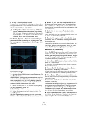 Page 147147
Der Mixer
Mit dem Kanaleinstellungen-Fenster.
In diesem Fenster können Sie die EQ-Einstellungen mit Hilfe von Schie-
bereglern vornehmen oder Kurvenpunkte in der Kurvenanzeige einzeich-
nen, EQ-Presets erzeugen und diese speichern.
Der Bereich »Equalizer + Kurve« im Kanaleinstellungen-
Fenster enthält vier EQ-Module mit Schiebereglern, eine 
Kurvenanzeige und einige zusätzliche Einstellungen oben 
im Fenster.
Verwenden der Regler
1.Schalten Sie ein EQ-Modul ein, indem Sie auf den Ein/
Aus-Schalter...