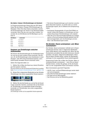 Page 149149
Der Mixer
Die Option »Cubase 3 EQ-Einstellungen als Standard«
Im Programmeinstellungen-Dialog (Auf der VST-Seite) 
finden Sie die Option »Cubase 3 EQ-Einstellungen als 
Standard«. Wenn Sie diese Option einschalten, werden 
die EQ-Einstellungen der Version 3 als Standardvorgabe 
verwendet. Wenn Sie also eine neue Spur erstellen, ver-
wenden die vier EQ-Module die EQ-Bandtypen aus Cu-
base 3:
Kopieren von Einstellungen zwischen 
Audiokanälen
Sie können alle Kanaleinstellungen für Audiokanäle kopie-
ren...