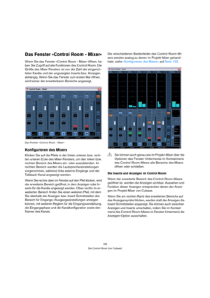 Page 165165
Der Control Room (nur Cubase)
Das Fenster »Control Room - Mixer«
Wenn Sie das Fenster »Control Room - Mixer« öffnen, ha-
ben Sie Zugriff auf alle Funktionen des Control Room. Die 
Größe des Mixer-Fensters ist von der Zahl der eingerich-
teten Kanäle und der angezeigten Inserts bzw. Anzeigen 
abhängig. Wenn Sie das Fenster zum ersten Mal öffnen, 
wird keiner der erweiterbaren Bereiche angezeigt.
Das Fenster »Control Room - Mixer«
Konfigurieren des Mixers
Klicken Sie auf die Pfeile in der linken...