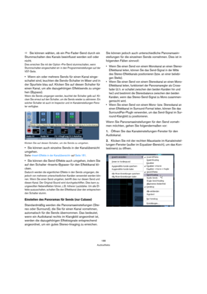 Page 188188
Audioeffekte
ÖSie können wählen, ob ein Pre-Fader-Send durch ein 
Stummschalten des Kanals beeinflusst werden soll oder 
nicht.
Dies erreichen Sie mit der Option »Pre-Send stummschalten, wenn 
Stummschalten eingeschaltet ist« in den Programmeinstellungen auf der 
VST-Seite.
Wenn ein oder mehrere Sends für einen Kanal einge-
schaltet sind, leuchten die Sends-Schalter im Mixer und in 
der Spurliste blau auf. Klicken Sie auf diesen Schalter für 
einen Kanal, um alle dazugehörigen Effektsends zu umge-...