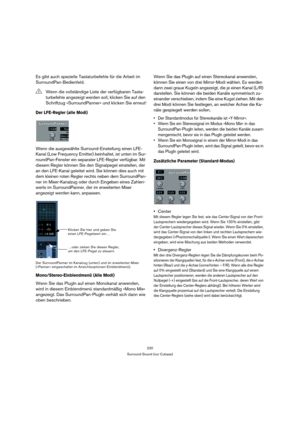 Page 220220
Surround-Sound (nur Cubase)
Es gibt auch spezielle Tastaturbefehle für die Arbeit im 
SurroundPan-Bedienfeld.
Der LFE-Regler (alle Modi)
Wenn die ausgewählte Surround-Einstellung einen LFE-
Kanal (Low Frequency Emitter) beinhaltet, ist unten im Sur-
roundPan-Fenster ein separater LFE-Regler verfügbar. Mit 
diesem Regler können Sie den Signalpegel einstellen, der 
an den LFE-Kanal geleitet wird. Sie können dies auch mit 
dem kleinen roten Regler rechts neben dem SurroundPan-
ner im Mixer-Kanalzug oder...