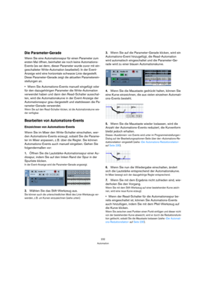 Page 232232
Automation
Die Parameter-Gerade
Wenn Sie eine Automationsspur für einen Parameter zum 
ersten Mal öffnen, beinhaltet sie noch keine Automations-
Events (es sei denn, dieser Parameter wurde zuvor mit ein-
geschalteter Write-Automation bearbeitet). In der Event-
Anzeige wird eine horizontale schwarze Linie dargestellt. 
Diese Parameter-Gerade zeigt die aktuellen Parameterein-
stellungen an.
Wenn Sie Automations-Events manuell eingefügt oder 
für den dazugehörigen Parameter die Write-Automation...