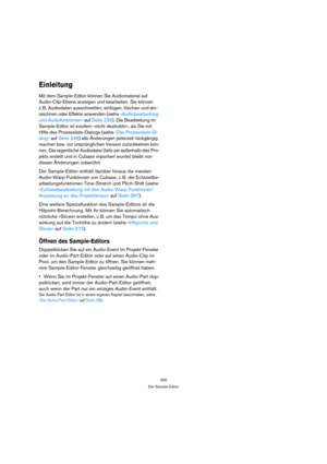 Page 255255
Der Sample-Editor
Einleitung
Mit dem Sample-Editor können Sie Audiomaterial auf 
Audio-Clip-Ebene anzeigen und bearbeiten. Sie können 
z. B. Audiodaten ausschneiden, einfügen, löschen und ein-
zeichnen oder Effekte anwenden (siehe »Audiobearbeitung 
und Audiofunktionen« auf Seite 236). Die Bearbeitung im 
Sample-Editor ist insofern »nicht destruktiv«, als Sie mit 
Hilfe des Prozessliste-Dialogs (siehe »Der Prozessliste-Di-
alog« auf Seite 248) alle Änderungen jederzeit rückgängig 
machen bzw. zur...