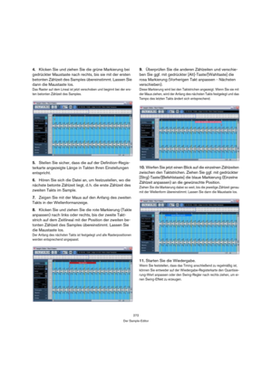 Page 272272
Der Sample-Editor
4.Klicken Sie und ziehen Sie die grüne Markierung bei 
gedrückter Maustaste nach rechts, bis sie mit der ersten 
betonten Zählzeit des Samples übereinstimmt. Lassen Sie 
dann die Maustaste los.
Das Raster auf dem Lineal ist jetzt verschoben und beginnt bei der ers-
ten betonten Zählzeit des Samples.
5.Stellen Sie sicher, dass die auf der Definition-Regis-
terkarte angezeigte Länge in Takten Ihren Einstellungen 
entspricht.
6.Hören Sie sich die Datei an, um festzustellen, wo die...