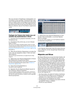Page 273273
Der Sample-Editor
Die Loop wird jetzt im Projekttempo wiedergegeben und 
automatisch an alle zukünftigen Tempoänderungen ange-
passt. Im Projekt-Fenster ist das Audio-Event unten rechts 
mit einem Notensymbol und zwei Pfeilen gekennzeichnet. 
Das Notensymbol steht für den Ausrichten-Modus und am 
Pfeil ist zu erkennen, dass ein Time-Stretch vorgenommen 
wurde.
Festlegen des Tempos einer Audio-Loop und 
Aufteilen des Audiomaterials in Slices
1.Importieren Sie eine geeignete Audiodatei, z. B. eine...