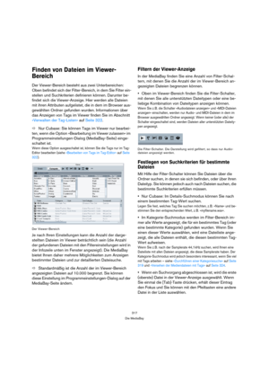Page 317317
Die MediaBay
Finden von Dateien im Viewer-
Bereich
Der Viewer-Bereich besteht aus zwei Unterbereichen: 
Oben befindet sich der Filter-Bereich, in dem Sie Filter ein-
stellen und Suchkriterien definieren können. Darunter be-
findet sich die Viewer-Anzeige. Hier werden alle Dateien 
mit ihren Attributen aufgelistet, die in dem im Browser aus-
gewählten Ordner gefunden wurden. Informationen über 
das Anzeigen von Tags im Viewer finden Sie im Abschnitt 
»Verwalten der Tag-Listen« auf Seite 322. 
ÖNur...