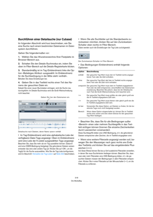 Page 318318
Die MediaBay
Durchführen einer Detailsuche (nur Cubase)
Im folgenden Abschnitt wird kurz beschrieben, wie Sie 
eine Suche nach einem bestimmten Dateinamen im Datei-
system durchführen.
Gehen Sie folgendermaßen vor:
1.Wählen Sie das Wurzelverzeichnis Ihrer Festplatte im 
Browser-Bereich aus. 
2.Schalten Sie den Details-Suchmodus ein, indem Sie 
oben im Filter-Bereich auf die Details-Registerkarte klicken.
3.Standardmäßig ist im Tag-Einblendmenü links die Op-
tion »Beliebiges Attribut« ausgewählt. Im...