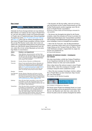 Page 3636
Das Projekt-Fenster
Das Lineal
Oberhalb der Event-Anzeige befindet sich das Zeitlineal. 
Beim Starten von Cubase hat das Lineal im Projekt-Fens-
ter, wie auch alle anderen Lineale und Positionsanzeigen 
im Projekt, das im Projekteinstellungen-Dialog festgelegte 
Anzeigeformat (siehe »Der Projekteinstellungen-Dialog« 
auf Seite 37). Wenn Sie ein anderes Anzeigeformat für 
das Lineal im Projekt-Fenster auswählen möchten, klicken 
Sie auf das Pfeil-Symbol rechts neben dem Lineal und 
wählen Sie im...