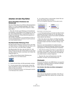 Page 370370
Die MIDI-Editoren
Arbeiten mit dem Key-Editor
Zoom (Vergrößern/Verkleinern der 
Darstellung)
Der Zoom-Faktor lässt sich mit Hilfe der Standardverfahren 
ändern, d. h. mit den Vergrößerungsreglern, dem Zoom-
Werkzeug (Lupe) oder mit den Zoom-Optionen im Bear-
beiten-Menü.
Wenn Sie mit dem Lupe-Werkzeug ein Auswahlrecht-
eck aufziehen, ist das Ergebnis des Vorgangs von der Op-
tion »Zoom-Standardmodus: nur horizontaler Zoom« im 
Programmeinstellungen-Dialog (Bearbeitungsoptionen–
Werkzeuge) abhängig....