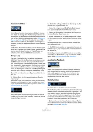 Page 371371
Die MIDI-Editoren
Automatischer Bildlauf
Wenn Sie die Funktion »Automatischer Bildlauf« einschal-
ten, »folgt« die Anzeige dem Positionszeiger während der 
Wiedergabe, so dass die aktuelle Wiedergabeposition im-
mer auf dem Bildschirm angezeigt wird (siehe »Arbeiten mit 
Spuren« auf Seite 43). Wenn Sie jedoch in einem MIDI-
Editor arbeiten, sollten Sie diese Option in der Regel aus-
schalten, so dass die bearbeiteten Events immer angezeigt 
werden.
Die Funktion »Automatischer Bildlauf« in der...