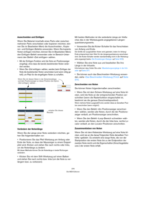 Page 376376
Die MIDI-Editoren
Ausschneiden und Einfügen
Wenn Sie Material innerhalb eines Parts oder zwischen 
mehreren Parts verschieben oder kopieren möchten, kön-
nen Sie im Bearbeiten-Menü die Ausschneiden-, Kopie-
ren- und Einfügen-Befehle verwenden. Wenn Sie kopierte 
Noten einfügen möchten, können Sie im Bearbeiten-Menü 
den Einfügen-Befehl verwenden oder im Bereich-Unter-
menü den Befehl »Zeit einfügen« wählen.
 Mit der Einfügen-Funktion wird die Note am Positionszeiger 
eingefügt, ohne dass die bereits...