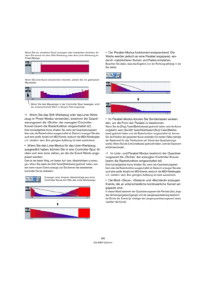 Page 382382
Die MIDI-Editoren
ÖWenn Sie das Stift-Werkzeug oder das Linie-Werk-
zeug im Pinsel-Modus verwenden, bestimmt der Quanti-
sierungswert die »Dichte« der erzeugten Controller-
Kurven (wenn die Rasterfunktion eingeschaltet ist).
Eine hochaufgelöste Kurve erhalten Sie, wenn der Quantisierungswert 
klein oder die Rasterfunktion ausgeschaltet ist. Dadurch erzeugen Sie aber 
auch eine große Anzahl von MIDI-Events, wodurch die MIDI-Wiedergabe 
u. U. »stottern« kann. Eine geringere Auflösung ist meist...