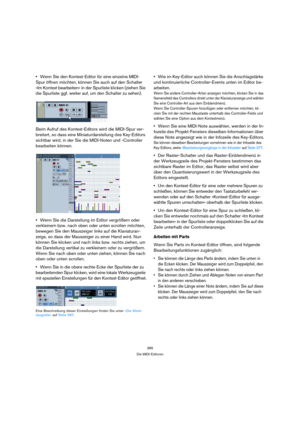 Page 385385
Die MIDI-Editoren
Wenn Sie den Kontext-Editor für eine einzelne MIDI-
Spur öffnen möchten, können Sie auch auf den Schalter 
»Im Kontext bearbeiten« in der Spurliste klicken (ziehen Sie 
die Spurliste ggf. weiter auf, um den Schalter zu sehen).
Beim Aufruf des Kontext-Editors wird die MIDI-Spur ver-
breitert, so dass eine Miniaturdarstellung des Key-Editors 
sichtbar wird, in der Sie die MIDI-Noten und -Controller 
bearbeiten können.
Wenn Sie die Darstellung im Editor vergrößern oder 
verkleinern...