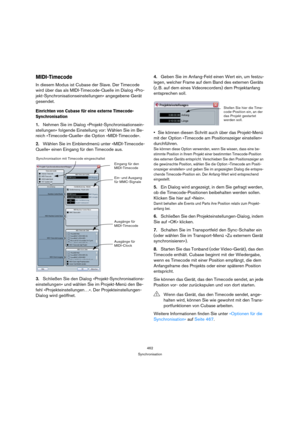 Page 462462
Synchronisation
MIDI-Timecode
In diesem Modus ist Cubase der Slave. Der Timecode 
wird über das als MIDI-Timecode-Quelle im Dialog »Pro-
jekt-Synchronisationseinstellungen« angegebene Gerät 
gesendet.
Einrichten von Cubase für eine externe Timecode-
Synchronisation
1.Nehmen Sie im Dialog »Projekt-Synchronisationsein-
stellungen« folgende Einstellung vor: Wählen Sie im Be-
reich »Timecode-Quelle« die Option »MIDI-Timecode«.
2.Wählen Sie im Einblendmenü unter »MIDI-Timecode-
Quelle« einen Eingang für...