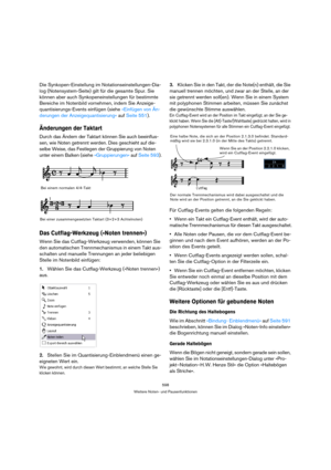 Page 598598
Weitere Noten- und Pausenfunktionen
Die Synkopen-Einstellung im Notationseinstellungen-Dia-
log (Notensystem-Seite) gilt für die gesamte Spur. Sie 
können aber auch Synkopeneinstellungen für bestimmte 
Bereiche im Notenbild vornehmen, indem Sie Anzeige-
quantisierungs-Events einfügen (siehe »Einfügen von Än-
derungen der Anzeigequantisierung« auf Seite 551).
Änderungen der Taktart
Durch das Ändern der Taktart können Sie auch beeinflus-
sen, wie Noten getrennt werden. Dies geschieht auf die-
selbe...