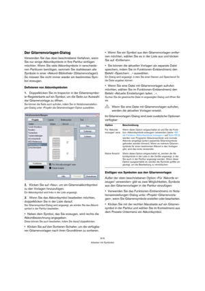 Page 615615
Arbeiten mit Symbolen
Der Gitarrenvorlagen-Dialog
Verwenden Sie das oben beschriebene Verfahren, wenn 
Sie nur einige Akkordsymbole in Ihre Partitur einfügen 
möchten. Wenn Sie viele Akkordsymbole in verschiede-
nen Partituren benötigen, sammeln Sie stattdessen alle 
Symbole in einer »Akkord-Bibliothek« (Gitarrenvorlagen). 
So müssen Sie nicht immer wieder ein bestimmtes Sym-
bol erzeugen.
Definieren von Akkordsymbolen
1.Doppelklicken Sie im Inspector in der Gitarrensymbo-
le-Registerkarte auf ein...