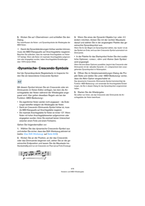 Page 678678
Notation und MIDI-Wiedergabe
5.Klicken Sie auf »Übernehmen« und schließen Sie den 
Dialog.
Nun beeinflussen die Noten- und Dynamiksymbole die Wiedergabe der 
MIDI-Noten.
ÖDamit die Dynamikänderungen hörbar werden können, 
muss die MIDI-Klangquelle auf Anschlagstärke reagieren.
Beachten Sie außerdem, dass die maximale Anschlagstärke von Noten 
127 beträgt. Wenn alle Noten mit maximaler Anschlagstärke aufgenom-
men oder eingegeben wurden, haben Anschlagstärke-Einstellungen 
über 100 % keinen Effekt....