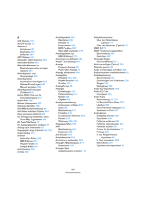 Page 689689
Stichwortverzeichnis
A
AAF-Dateien 497
ACID®-Loops 271
Aftertouch
Aufnehmen 88
Bearbeiten 381
Entfernen 384
AIFF-Dateien 451
Akkoladen (Split-Systeme) 566
Akkoladen/Balken 663
Akkoladenklammern im 
Bearbeitungsmodus anzeigen 
(Option) 664
Akkordsymbol- und 
Notenanzeige 368
Akkordsymbole
Automatisch hinzufügen 631
Globale Einstellungen 632
Manuell eingeben 630
Akkordsymbole erzeugen 
(Funktion) 631
Aktive ASIO-Ports nur für 
Datenübertragung 472
Aktiver Part 366
Aktives Notensystem 533...