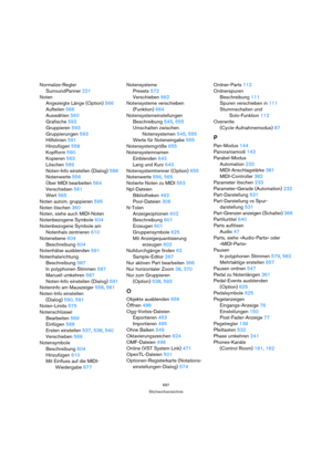 Page 697697
Stichwortverzeichnis
Normalize-Regler
SurroundPanner 221
Noten
Angezeigte Länge (Option) 566
Aufteilen 566
Auswählen 560
Grafische 592
Gruppieren 593
Gruppierungen 593
Hilfslinien 591
Hinzufügen 558
Kopfform 590
Kopieren 563
Löschen 569
Noten-Info einstellen (Dialog) 588
Notenwerte 556
Über MIDI bearbeiten 564
Verschieben 561
Wert 565
Noten autom. gruppieren 595
Noten löschen 360
Noten, siehe auch MIDI-Noten
Notenbezogene Symbole 604
Notenbezogene Symbole am 
Notenhals zentrieren 610
Notenebene 604...