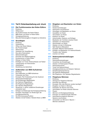 Page 88
Inhaltsverzeichnis
524Teil II: Notenbearbeitung und -druck
525Die Funktionsweise des Noten-Editors
526Einleitung
526Willkommen!
526Die Funktionsweise des Noten-Editors
526MIDI-Noten und Noten im Noten-Editor
527Anzeigequantisierung
529Manuelle Noteneingabe im Vergleich zur Aufnahme
530Grundlagen
531Einleitung
531Vorbereitung
531Öffnen des Noten-Editors
532Der Positionszeiger
532Seitenmodus
533Verändern der Vergrößerung
533Das aktive Notensystem
534Seiteneinstellungen
534Einrichten der Arbeitsumgebung...