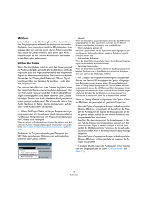 Page 7878
Aufnehmen
Mithören
Unter Mithören (oder Monitoring) wird hier das Anhören 
des Eingangssignals während der Aufnahme verstanden. 
Sie haben dazu drei unterschiedliche Möglichkeiten: über 
Cubase, über ein externes Gerät (durch Anhören des Sig-
nals, bevor es Cubase erreicht) oder direkt über ASIO 
(dabei handelt es sich um eine Kombination der beiden 
ersten Methoden, siehe unten).
Mithören über Cubase
Wenn Sie über Cubase mithören, wird das Eingangssignal 
zur Audiowiedergabe gemischt. Der Vorteil...