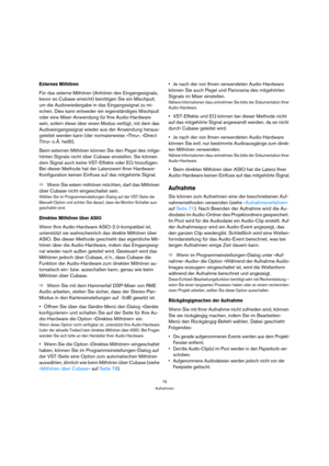 Page 7979
Aufnehmen
Externes Mithören
Für das externe Mithören (Anhören des Eingangssignals, 
bevor es Cubase erreicht) benötigen Sie ein Mischpult, 
um die Audiowiedergabe in das Eingangssignal zu mi-
schen. Dies kann entweder ein eigenständiges Mischpult 
oder eine Mixer-Anwendung für Ihre Audio-Hardware 
sein, sofern diese über einen Modus verfügt, mit dem das 
Audioeingangssignal wieder aus der Anwendung heraus-
geleitet werden kann (der normalerweise »Thru«, »Direct 
Thru« o. Ä. heißt).
Beim externen...