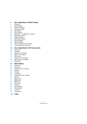 Page 44
Inhaltsverzeichnis
5Die mitgelieferten Effekt-PlugIns
6Einleitung
6Delay-PlugIns
9Distortion-PlugIns
10Dynamics-PlugIns
20EQ-PlugIns
22Filter-PlugIns
26Mastering – UV 22HR (nur Cubase)
27Modulation-PlugIns
34Weitere PlugIns
36Restoration-PlugIns
37Reverb-PlugIns
39Spatial-PlugIns
40Surround-PlugIns (nur Cubase)
40Tools-PlugIns (nur Cubase)
45Die mitgelieferten VST-Instrumente
46Einleitung
46Prologue
57Spector (nur Cubase)
65Mystic (nur Cubase)
74HALionOne
76Embracer (nur Cubase)
78Monologue (nur...