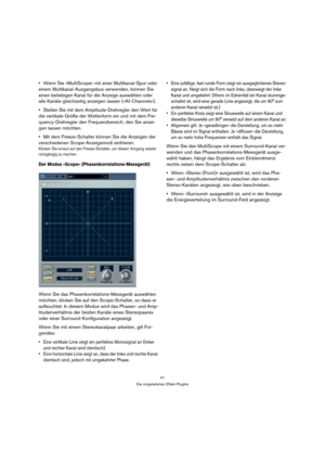 Page 4141
Die mitgelieferten Effekt-PlugIns
Wenn Sie »MultiScope« mit einer Multikanal-Spur oder 
einem Multikanal-Ausgangsbus verwenden, können Sie 
einen beliebigen Kanal für die Anzeige auswählen oder 
alle Kanäle gleichzeitig anzeigen lassen (»All Channels«).
Stellen Sie mit dem Amplitude-Drehregler den Wert für 
die vertikale Größe der Wellenform ein und mit dem Fre-
quency-Drehregler den Frequenzbereich, den Sie anzei-
gen lassen möchten. 
Mit dem Freeze-Schalter können Sie die Anzeigen der 
verschiedenen...