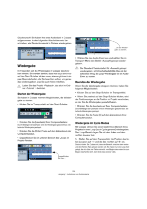 Page 124124
Lehrgang 1: Aufnehmen von Audiomaterial
Glückwunsch! Sie haben Ihre erste Audiodatei in Cubase 
aufgenommen. In den folgenden Abschnitten wird be-
schrieben, wie Sie Audiomaterial in Cubase wiedergeben.
Wiedergabe
Im Folgenden soll die Wiedergabe in Cubase beschrie-
ben werden. Sie werden denken, dass man dazu doch nur 
auf den Start-Schalter klicken muss, aber es gibt noch ein 
paar Besonderheiten, die Sie beachten sollten, um genau 
das wiederzugeben, was Sie auch hören möchten.
Starten der...