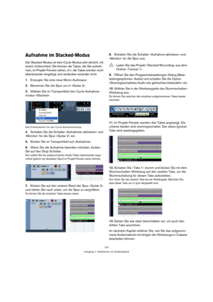 Page 127127
Lehrgang 1: Aufnehmen von Audiomaterial
Aufnahme im Stacked-Modus
Der Stacked-Modus ist dem Cycle-Modus sehr ähnlich, mit 
einem Unterschied: Sie können die Takes, die Sie aufneh-
men, im Projekt-Fenster sehen, d. h. die Takes werden nicht 
übereinander eingefügt und verdecken einander nicht.
1.Erzeugen Sie eine neue Mono-Audiospur.
2.Benennen Sie die Spur um in »Guitar 2«.
3.Wählen Sie im Transportfeld den Cycle-Aufnahme-
modus »Stacked«.
Das Einblendmenü für den Cycle-Aufnahmemodus.
4.Schalten Sie...