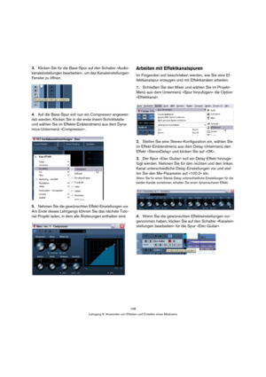 Page 158158
Lehrgang 6: Anwenden von Effekten und Erstellen eines Mixdowns
3.Klicken Sie für die Bass-Spur auf den Schalter »Audio-
kanaleinstellungen bearbeiten«, um das Kanaleinstellungen-
Fenster zu öffnen.
4.Auf die Bass-Spur soll nun ein Compressor angewen-
det werden. Klicken Sie in die erste Insert-Schnittstelle 
und wählen Sie im Effekte-Einblendmenü aus dem Dyna-
mics-Untermenü »Compressor«.
5.Nehmen Sie die gewünschten Effekt-Einstellungen vor. 
Am Ende dieses Lehrgangs können Sie das nächste Tuto-...