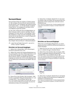 Page 163163
Lehrgang 7: Surround-Sound (nur Cubase)
Surround-Busse
Surround-Sound lässt sich mühelos in Cubase integrie-
ren. Der Lehrgang »Surround-Sound« baut auf dem auf, 
was Sie bereits in den Lehrgängen des Einführung-Hand-
buchs gelernt haben – nur mit mehr Kanälen. Zunächst 
müssen die Ein- und Ausgänge für die Arbeit mit Sur-
round-Material eingerichtet werden.
Um den vollen Umfang der Surround-Möglichkeiten auf 
Ihrem Computer nutzen zu können, benötigen Sie eine 
Audiokarte mit 6 oder mehr Ein- und...