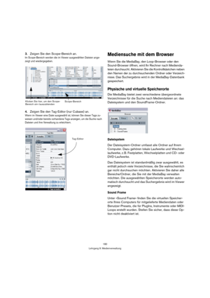 Page 180180
Lehrgang 9: Medienverwaltung
3.Zeigen Sie den Scope-Bereich an.
Im Scope-Bereich werden die im Viewer ausgewählten Dateien ange-
zeigt und wiedergegeben.
4.Zeigen Sie den Tag-Editor (nur Cubase) an.
Wenn im Viewer eine Datei ausgewählt ist, können Sie dieser Tags zu-
weisen und/oder bereits vorhandene Tags anzeigen, um die Suche nach 
Dateien und ihre Verwaltung zu erleichtern.
Mediensuche mit dem Browser
Wenn Sie die MediaBay, den Loop-Browser oder den 
Sound-Browser öffnen, wird Ihr Rechner nach...