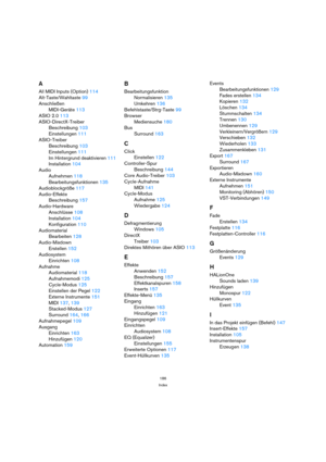 Page 186186
Index
A
All MIDI Inputs (Option) 114
Alt-Taste/Wahltaste 99
Anschließen
MIDI-Geräte 113
ASIO 2.0 113
ASIO-DirectX-Treiber
Beschreibung 103
Einstellungen 111
ASIO-Treiber
Beschreibung 103
Einstellungen 111
Im Hintergrund deaktivieren 111
Installation 104
Audio
Aufnehmen 118
Bearbeitungsfunktionen 135
Audioblockgröße 117
Audio-Effekte
Beschreibung 157
Audio-Hardware
Anschlüsse 108
Installation 104
Konfiguration 110
Audiomaterial
Bearbeiten 128
Audio-Mixdown
Erstellen 152
Audiosystem
Einrichten 108...