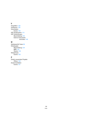 Page 188188
Index
V
Vergrößern 129
Verkleinern 129
Verschieben
Events 132
VST-Audiosystem 110
VST-Verbindungen
Beschreibung 120
Externe Instrumente
einrichten 149
W
Wahltaste/Alt-Taste 99
Wiedergabe
Beschreibung 124
MIDI 140
Starten 124
Wiederholen
Events 133
Z
Zuletzt verwendete Projekte
Öffnen 120
Zusammenkleben
Events 131 